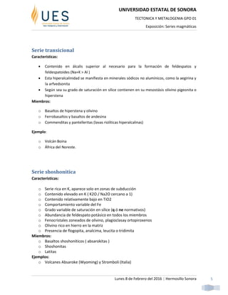 UNIVERSIDAD ESTATAL DE SONORA
TECTONICA Y METALOGENIA GPO 01
Exposición: Series magmáticas
Lunes 8 de Febrero del 2016 | Hermosillo Sonora 5
Serie transicional
Características:
 Contenido en álcalis superior al necesario para la formación de feldespatos y
feldespatoides (Na+K > Al )
 Esta hiperalcalinidad se manifiesta en minerales sódicos no alumínicos, como la aegirina y
la arfvedsonita
 Según sea su grado de saturación en sílice contienen en su mesostásis olivino pigeonita o
hiperstena
Miembros:
o Basaltos de hiperstena y olivino
o Ferrobasaltos y basaltos de andesina
o Commenditas y pantelleritas (lavas riolíticas hiperalcalinas)
Ejemplo:
o Volcán Boina
o África del Noreste.
Serie shoshonitica
Características:
o Serie rica en K, aparece solo en zonas de subducción
o Contenido elevado en K ( K2O / Na2O cercano a 1)
o Contenido relativamente bajo en TiO2
o Comportamiento variable del Fe
o Grado variable de saturación en sílice (q ó ne normativos)
o Abundancia de feldespato potásico en todos los miembros
o Fenocristales zoneados de olivino, plagioclasay ortopiroxenos
o Olivino rico en hierro en la matriz
o Presencia de flogopita, analcima, leucita o tridimita
Miembros:
o Basaltos shoshoníticos ( absarokitas )
o Shoshonitas
o Latitas
Ejemplos:
o Volcanes Absaroke (Wyoming) y Stromboli (Italia)
 
