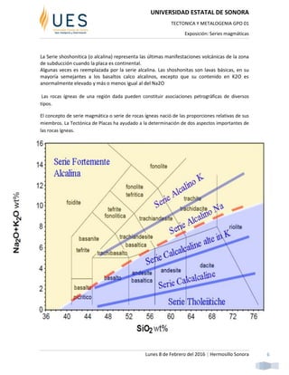 UNIVERSIDAD ESTATAL DE SONORA
TECTONICA Y METALOGENIA GPO 01
Exposición: Series magmáticas
Lunes 8 de Febrero del 2016 | Hermosillo Sonora 6
La Serie shoshonitica (o alcalina) representa las últimas manifestaciones volcánicas de la zona
de subducción cuando la placa es continental.
Algunas veces es reemplazada por la serie alcalina. Las shoshonitas son lavas básicas, en su
mayoría semejantes a los basaltos calco alcalinos, excepto que su contenido en K2O es
anormalmente elevado y más o menos igual al del Na2O
Las rocas ígneas de una región dada pueden constituir asociaciones petrográficas de diversos
tipos.
El concepto de serie magmática o serie de rocas ígneas nació de las proporciones relativas de sus
miembros. La Tectónica de Placas ha ayudado a la determinación de dos aspectos importantes de
las rocas ígneas.
 