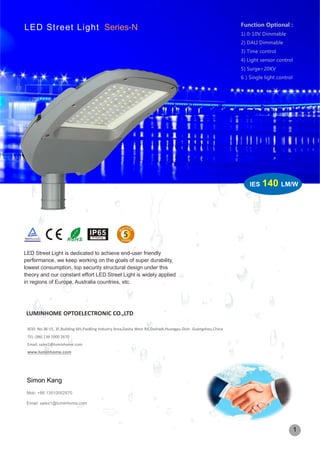 LED Street Light is dedicated to achieve end-user friendly
performance, we keep working on the goals of super durability,
lowest consumption, top security structural design under this
theory and our constant effort LED Street Light is widely applied
in regions of Europe, Australia countries, etc.
LED Street Light Series-N
LUMINHOME OPTOELECTRONIC CO.,LTD
ADD: No.36-15, 3F,Building 6th,PaoBing Industry Area,Dasha West Rd,Dashadi,Huangpu Distr. Guangzhou,China
TEL: (86) 136 1000 2670
Email: sales1@luminhome.com
www.luminhome.com
Simon Kang
Mob: +86 13610002670
Email: sales1@luminhome.com
IES 140 LM/W
1
Function Optional :
1) 0-10V Dimmable
2) DALI Dimmable
3) Time control
4) Light sensor control
5) Surge>20KV
6）Single light control
 