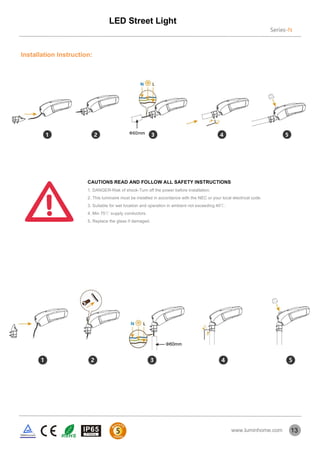 Installation Instruction:
13
CAUTIONS READ AND FOLLOW ALL SAFETY INSTRUCTIONS
1. DANGER-Risk of shock-Turn off the power before installation.
2. This luminaire must be installed in accordance with the NEC or your local electrical code.
3. Suitable for wet location and operation in ambient not exceeding 40℃.
4. Min 75℃ supply conductors.
5. Replace the glass if damaged.
LED Street Light
Series-N
www.luminhome.com
 
