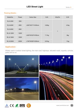 Packing Details：
Model No. Power Carton Size N.W. Q'ty/Ctn G.W.
RL.N.30W 30W
L563*W271*H165mm 3.62kg
1
4.5kgRL.N.60W 60W
RL.N.80W 80W
RL.N.120W 120W
L635*W333*H195mm 7.11kg 8kg
RL.N.150W 150W
RL.N.200W 200W L740*W355*H185mm 9.91kg 11kg
Application:
Widely used in outdoor street lighting, the main road, highways, elevated roads, squares, schools,
parks and so on.
14
LED Street Light Series-N
www.luminhome.com
 