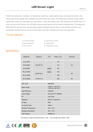 Perfect for parking lots, roadways, car dealerships, stadiums, outdoor sports areas, campuses and parks—this
Street Light shines brightly when reliability and performance are critical. The high-power LED light is also a great
replacement option for street lights and vapor lamps. These street lights have a life expectancy of 50,000 hours—5
times as long as MH ﬁxtures—the LED light reduces costly repairs and the need for replacements. The waterproof,
IP65-rated die cast aluminum housing guards against damage done by harsh or wet weather conditions, and
unbeatable versatility that can serve as a flood light, area light, wall light and many more application.
Speciﬁcations:
Model No. Size(cm) CCT Power（W） LED Q'ty
RL.N.30W
52.5*24*15
3000K
-
6500K
30
24RL.N.60W 60
RL.N.80W 80
RL.N.120W
60*29*16.5
120
48
RL.N.150W 150
RL.N.200W 70*30*17.5 200 60
LED Type SMD5050
Beam Angle
TYPE-II（150°*70°）、
TYPE-III (140°*85°)
Light Efficiency 140lm/W
Input Voltage AC100-277V, 50/60Hz
PF 0.95~0.98
Materials ADC12+ Optical PC
IP Rate IP65
Luminaire Type Class I
Ambient Temperature -20℃~50℃
Storage temperature -40℃~70℃
LED Lifetime ≥50000 hrs
Series-N
LED Street Light
2www.luminhome.com
1) 0-10V Dimmable
2) DALI Dimmable
3) Time control
Function Optional :
4) Light sensor control
5) Surge>20KV
6）Single light control
The tolerance range of test data above is ±6%， but normally warm white is ±8%.
 