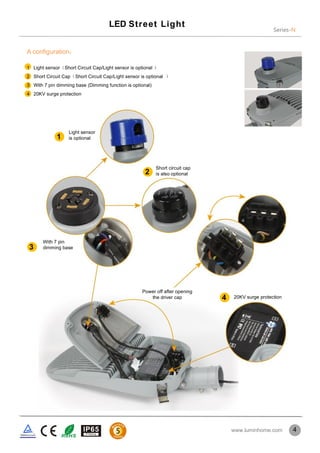 Series-N
LED Street Light
4
A configuration：
1 Light sensor（Short Circuit Cap/Light sensor is optional ）
2 Short Circuit Cap（Short Circuit Cap/Light sensor is optional ）
3 With 7 pin dimming base (Dimming function is optional)
4 20KV surge protection
1
2
3
4
Light sensor
is optional
Short circuit cap
is also optional
With 7 pin
dimming base
20KV surge protection
Power off after opening
the driver cap
www.luminhome.com
 