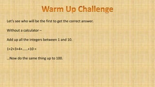 Let’s see who will be the first to get the correct answer.
Without a calculator –
Add up all the integers between 1 and 10.
1+2+3+4+……+10 =
…Now do the same thing up to 100.
 