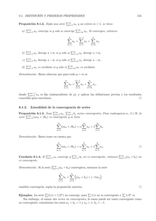 8.1. DEFINICI ´ON Y PRIMERAS PROPIEDADES 145
Proposici´on 8.1.2. Dada una serie ∞
n=1 an y un entero m > 1, se tiene:
a) ∞
n=1 an converge si y solo si converge ∞
n=m an. Si convergen, entonces
∞
n=1
an =
m−1
n=1
an +
∞
n=m
an.
b) ∞
n=1 an diverge a +∞ si y solo si ∞
n=m an diverge a +∞.
c) ∞
n=1 an diverge a −∞ si y solo si ∞
n=m an diverge a −∞.
d) ∞
n=1 an es oscilante si y solo si ∞
n=m an es oscilante.
Demostraci´on. Basta observar que para todo p > m es
p
n=1
an =
m−1
n=1
an +
p
n=m
an,
donde m−1
n=1 an es ﬁjo (independiente de p), y aplicar las deﬁniciones previas y los resultados
conocidos para sucesiones.
8.1.2. Linealidad de la convergencia de series
Proposici´on 8.1.3. Sean ∞
n=1 an, ∞
n=1 bn series convergentes. Para cualesquiera α, β ∈ R, la
serie ∞
n=1(αan + βbn) es convergente y se tiene
∞
n=1
(αan + βbn) = α
∞
n=1
an + β
∞
n=1
bn.
Demostraci´on. Basta tener en cuenta que
N
n=1
(αan + βbn) = α
N
n=1
an + β
N
n=1
an.
Corolario 8.1.4. Si ∞
n=1 an converge y ∞
n=1 bn no es convergente, entonces ∞
n=1(an + bn) no
es convergente.
Demostraci´on. Si la serie ∞
n=1(an + bn) convergiera, entonces la serie
∞
n=1
bn =
∞
n=1
(an + bn) + (−1)an
tambi´en converger´ıa, seg´un la proposici´on anterior.
Ejemplos. La serie (1/n + 1/2n) no converge, pues 1/n no es convergente y 1/2n s´ı.
Sin embargo, al sumar dos series no convergentes, la suma puede ser tanto convergente como
no convergente: exam´ınense los casos an = bn = 1 y an = 1, bn = −1.
 