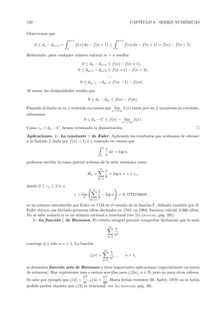 150 CAP´ITULO 8. SERIES NUM´ERICAS
Observemos que
0 ≤ dn − dn+1 =
n+1
n
f(x) dx − f(n + 1) ≤
n+1
n
f(n) dx − f(n + 1) = f(n) − f(n + 1).
Reiterando, para cualquier n´umero natural m > n resulta:
0 ≤ dn − dn+1 ≤ f(n) − f(n + 1),
0 ≤ dn+1 − dn+2 ≤ f(n + 1) − f(n + 2),
. . .
0 ≤ dm−1 − dm ≤ f(m − 1) − f(m).
Al sumar las desigualdades resulta que
0 ≤ dn − dm ≤ f(n) − f(m).
Pasando al l´ımite en m, y teniendo en cuenta que l´ım
x→+∞
f(x) existe por ser f mon´otona no creciente,
obtenemos
0 ≤ dn − C ≤ f(n) − l´ım
x→+∞
f(x).
Como εn = dn − C, hemos terminado la demostraci´on.
Aplicaciones. 1.- La constante γ de Euler. Aplicando los resultados que acabamos de obtener
a la funci´on f dada por f(x) = 1/x y teniendo en cuenta que
n
1
1
x
dx = log n,
podemos escribir la suma parcial n-´esima de la serie arm´onica como
Hn =
n
k=1
1
k
= log n + γ + εn,
donde 0 ≤ εn ≤ 1/n y
γ = l´ım
n
n
k=1
1
k
− log n = 0, 5772156649 . . .
es un n´umero introducido por Euler en 1734 en el estudio de la funci´on Γ, deﬁnida tambi´en por ´el.
Euler obtuvo sus diecis´eis primeras cifras decimales en 1781; en 1963, Sweeney calcul´o 3.566 cifras.
No se sabe todav´ıa si es un n´umero racional o irracional (ver [Le Lionnais, p´ag. 28]).
2.- La funci´on ζ de Riemann. El criterio integral permite comprobar f´acilmente que la serie
∞
n=1
1
ns
converge si y solo si s > 1. La funci´on
ζ(s) =
∞
n=1
1
ns
, s > 1,
se denomina funci´on zeta de Riemann y tiene importantes aplicaciones (especialmente en teor´ıa
de n´umeros). Hay expresiones m´as o menos sencillas para ζ(2n), n ∈ N, pero no para otros valores.
Se sabe por ejemplo que ζ(2) =
π2
6
, ζ(4) =
π4
90
. Hasta fechas recientes (R. Ap´ery, 1978) no se hab´ıa
podido probar siquiera que ζ(3) es irracional: ver [Le Lionnais, p´ag. 36].
 