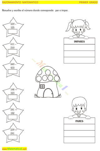 RAZONAMIENTO MATEMATICO

PRIMER GRADO

Resuelve y escribe el número donde corresponde: par o impar.

559 –
125

611 –
210

IMPARES

849 –
433

148 +
323

241 +
182
PARES
239 +
241

www.Matematica1.com

 