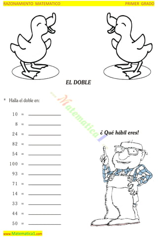 RAZONAMIENTO MATEMATICO

PRIMER GRADO

EL DOBLE
* Halla el doble en:
10 =
8 =
24 =
82 =
54 =
100 =
93 =
71 =
14 =
33 =
44 =
50 =
www.Matematica1.com

¿ Qué hábil eres!

 
