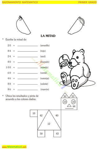 RAZONAMIENTO MATEMATICO

PRIMER GRADO

LA MITAD
* Escribe la mitad de:
20 =

(amarillo)

84 =

(rojo)

24 =

(azul)

80 =

(morado)

100 =

(rosado)

60 =

(verde)

46 =

(naranja)

88 =

(celeste)

86 =

(marrón)

* Ubica los resultados y pinta de
acuerdo a los colores dados:

30

23

10

10
44

10

40

42
12

50

www.Matematica1.com

43

 