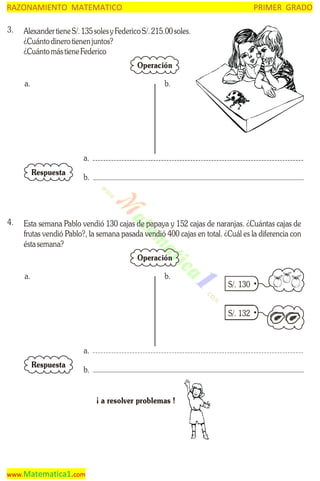RAZONAMIENTO MATEMATICO
3.

PRIMER GRADO

Alexander tiene S/. 135 soles y Federico S/. 215.00 soles.
¿Cuánto dinero tienen juntos?
¿Cuánto más tiene Federico
Operación

a.

b.

a.
Respuesta

4.

b.

Esta semana Pablo vendió 130 cajas de papaya y 152 cajas de naranjas. ¿Cuántas cajas de
frutas vendió Pablo?, la semana pasada vendió 400 cajas en total. ¿Cuál es la diferencia con
ésta semana?
Operación

a.

b.

S/. 130
S/. 132

a.
Respuesta

b.
¡ a resolver problemas !

www.Matematica1.com

 
