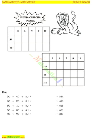 RAZONAMIENTO MATEMATICO

PRIMER GRADO

PIENSA CABECITA
PIENSA

+

8

5

9

7

10

86

95

–

3

6

120

95

155

Une:
3C

+ 4D + 5U •

• 584

6C

+ 2D + 0U •

• 498

6C

+ 1D + 8U •

• 618

5C

+ 8D + 4U •

• 620

4C

+ 9D + 8U •

• 345

www.Matematica1.com

7

8

10

 