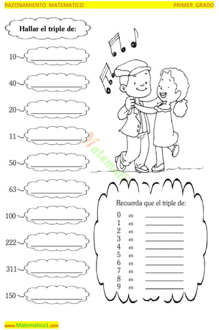 RAZONAMIENTO MATEMATICO

PRIMER GRADO

Hallar el triple de:

10
40
20
11
50
63
Recuerda que el triple de:
100
222
311
150

www.Matematica1.com

0
1
2
3
4
5
6
7
8
9

es
es
es
es
es
es
es
es
es
es

 