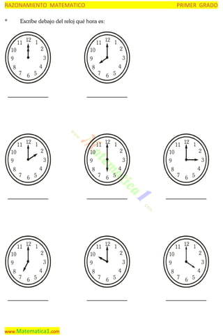 RAZONAMIENTO MATEMATICO
*

PRIMER GRADO

Escribe debajo del reloj qué hora es:

11

12 1

10

2
3

9
8

4
7

12 1

10

2
3

9
8

4

7

11

12 1

10

2
3

9
8

7

4
6 5

www.Matematica1.com

2
3

9
4
7

6 5

11

12 1

10

2
3

9
8

6 5

12 1

10
8

6 5

11

11

4

7

12 1

10

2
3

9
8

7

4
6 5

12 1

10

2
3

9
8

6 5

11

11

4

7

6 5

11

12 1

10

2
3

9
8

7

4
6 5

 