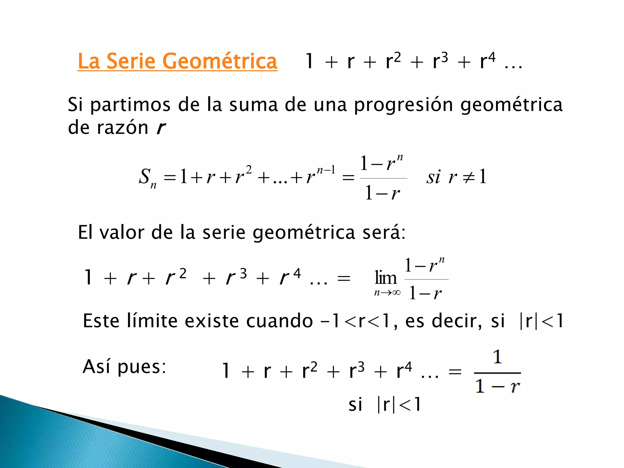1 + r + r2 + r3 + r4 …La Serie Geométrica
si |r|<1
Si partimos de la suma de una progresión geométrica
de razón r
1
1
1
...1 12



 
rsi
r
r
rrrS
n
n
n
El valor de la serie geométrica será:
1 + r + r 2 + r 3 + r 4 … =
r
rn
n 

 1
1
lim
Este límite existe cuando -1<r<1, es decir,
Así pues: 1 + r + r2 + r3 + r4 … =
si |r|<1
 