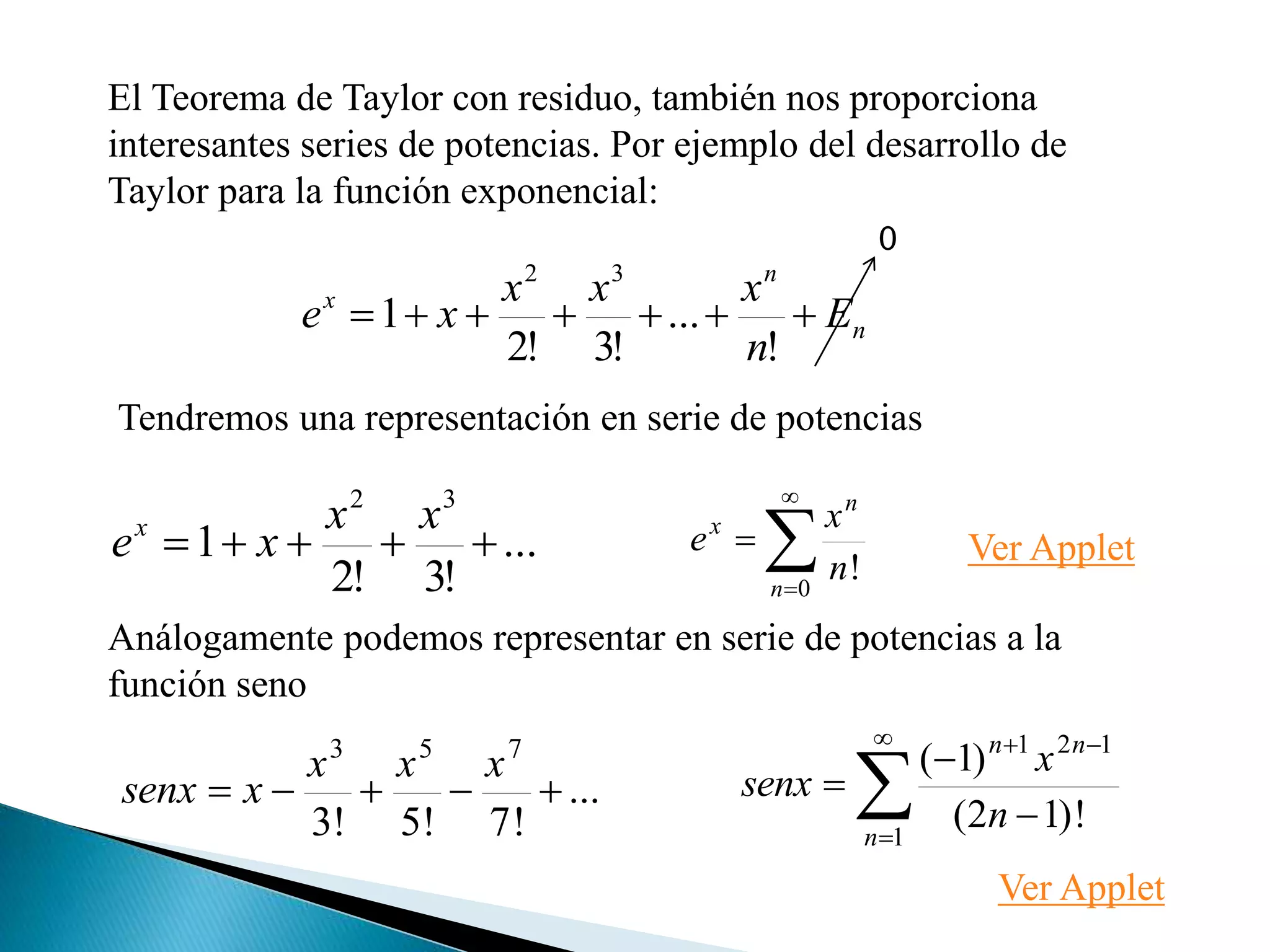 El Teorema de Taylor con residuo, también nos proporciona
interesantes series de potencias. Por ejemplo del desarrollo de
Taylor para la función exponencial:
n
n
x
E
n
xxx
xe 
!
...
!3!2
1
32
0
Tendremos una representación en serie de potencias
...
!3!2
1
32

xx
xex




0
!n
n
x
n
x
e
...
!7!5!3
753

xxx
xsenx 






1
121
!)12(
)1(
n
nn
n
x
senx
Análogamente podemos representar en serie de potencias a la
función seno
Ver Applet
Ver Applet
 
