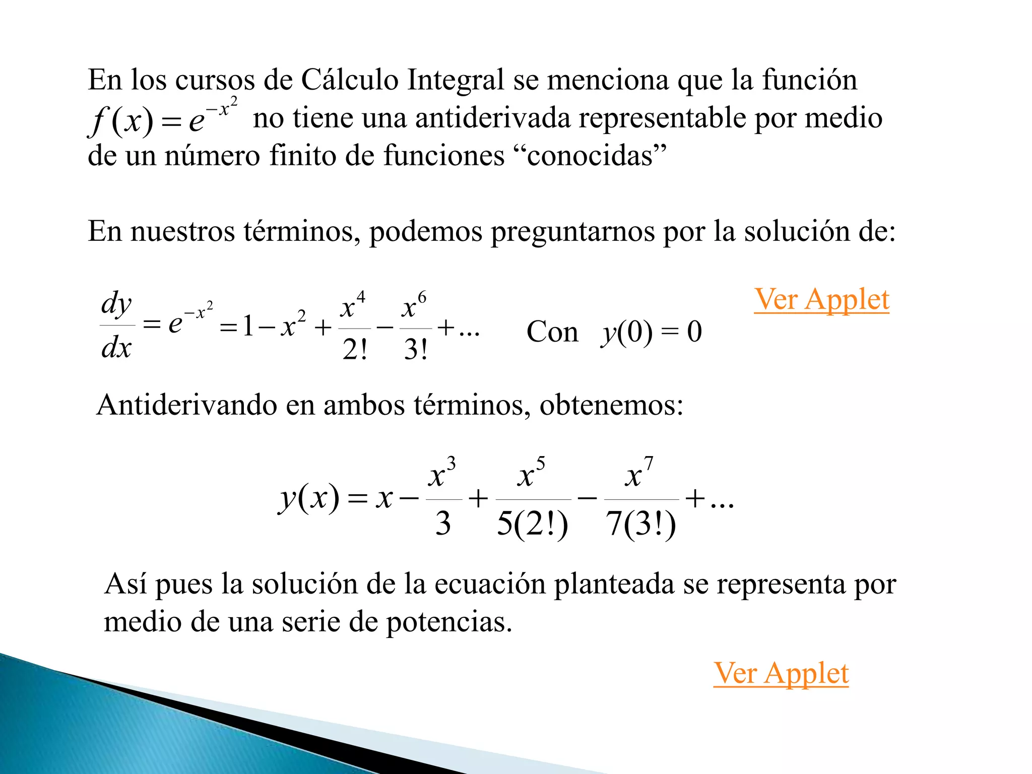 En los cursos de Cálculo Integral se menciona que la función
no tiene una antiderivada representable por medio
de un número finito de funciones “conocidas”
En nuestros términos, podemos preguntarnos por la solución de:
2
)( x
exf 

2
x
e
dx
dy 
 ...
!3!2
1
64
2

xx
x
Antiderivando en ambos términos, obtenemos:
Con y(0) = 0
...
)!3(7)!2(53
)(
753

xxx
xxy
Así pues la solución de la ecuación planteada se representa por
medio de una serie de potencias.
Ver Applet
Ver Applet
 