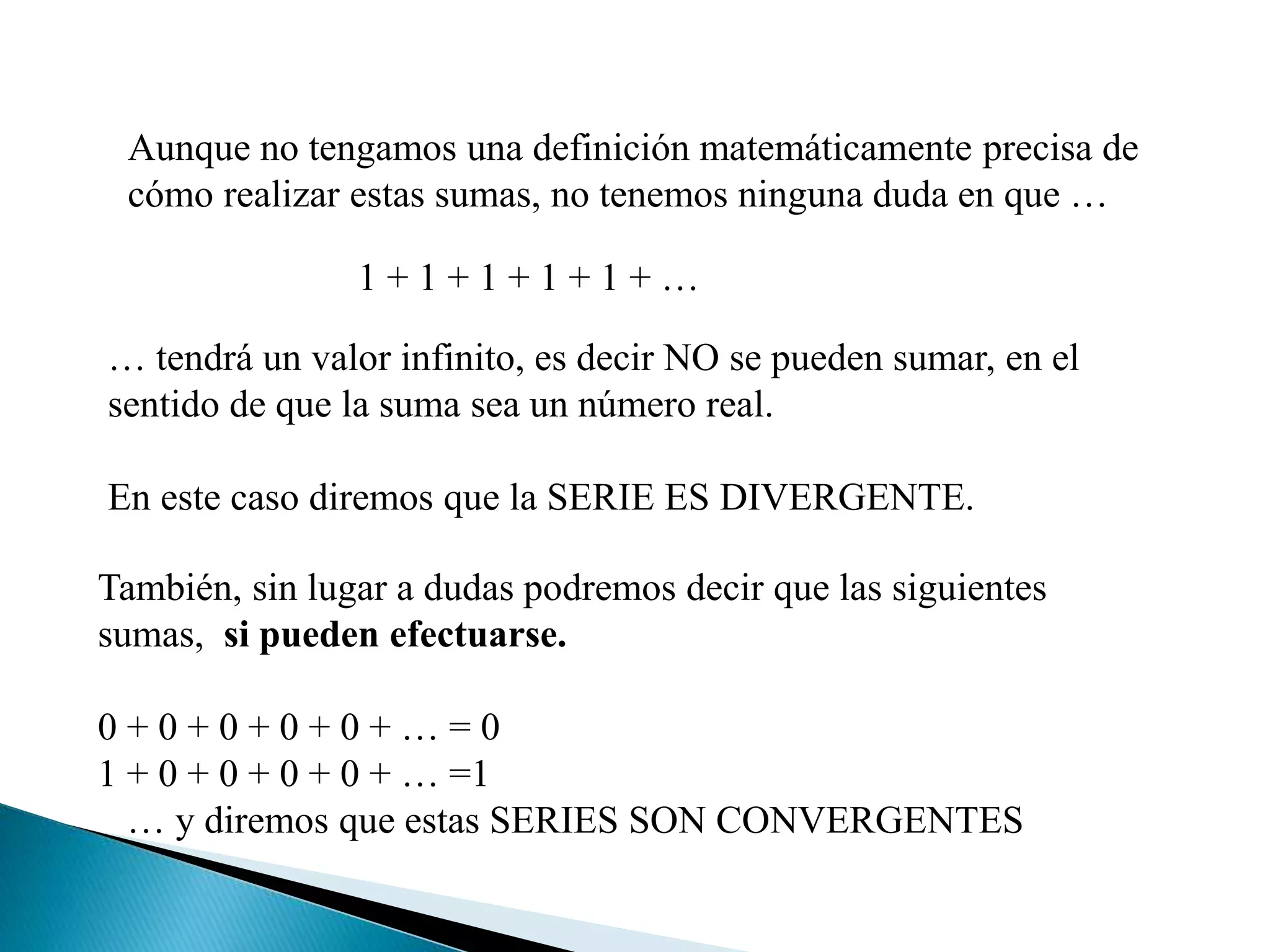 Aunque no tengamos una definición matemáticamente precisa de
cómo realizar estas sumas, no tenemos ninguna duda en que …
1 + 1 + 1 + 1 + 1 + …
… tendrá un valor infinito, es decir NO se pueden sumar, en el
sentido de que la suma sea un número real.
En este caso diremos que la SERIE ES DIVERGENTE.
También, sin lugar a dudas podremos decir que las siguientes
sumas, si pueden efectuarse.
0 + 0 + 0 + 0 + 0 + … = 0
1 + 0 + 0 + 0 + 0 + … =1
… y diremos que estas SERIES SON CONVERGENTES
 