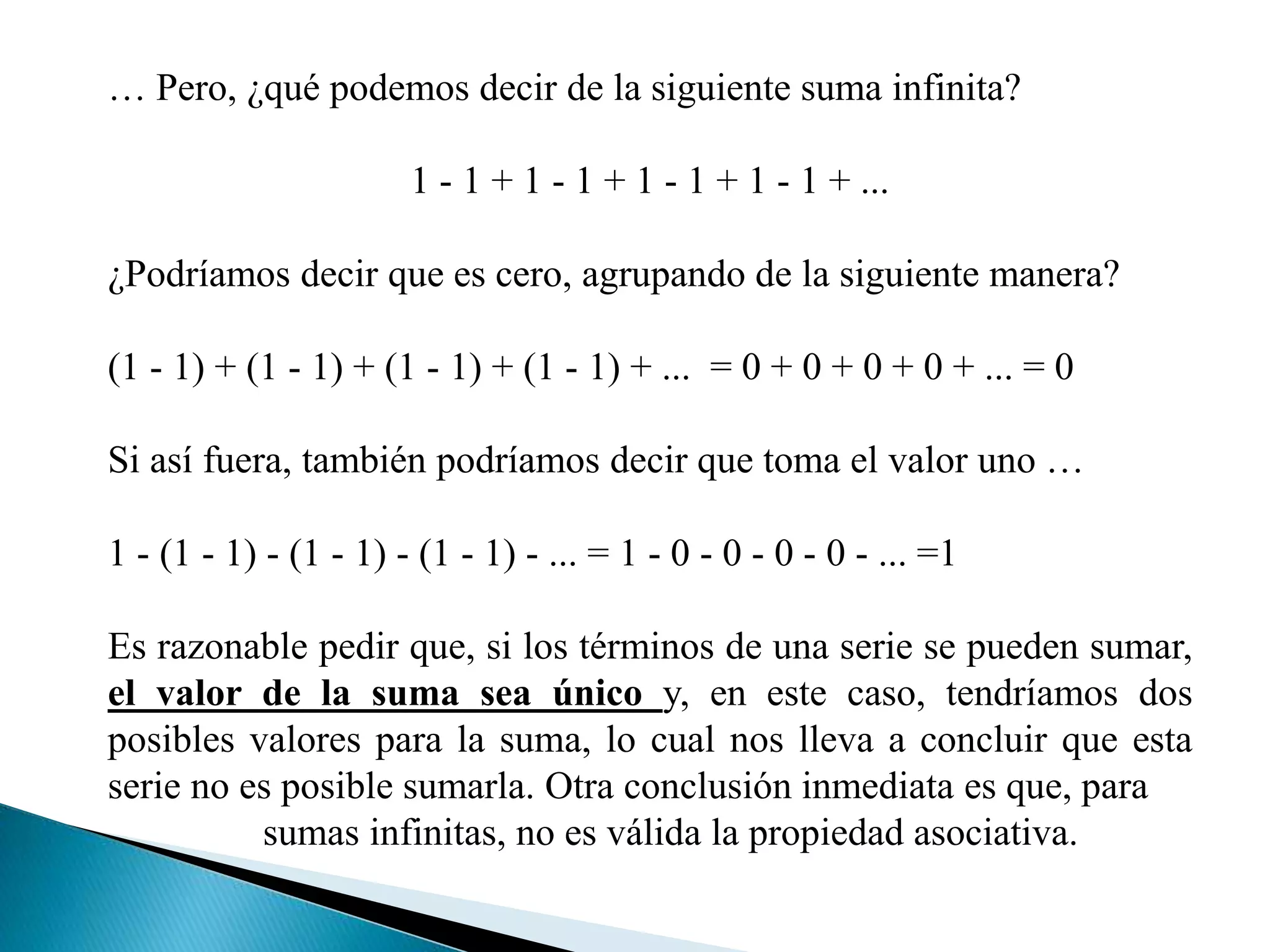 … Pero, ¿qué podemos decir de la siguiente suma infinita?
1 - 1 + 1 - 1 + 1 - 1 + 1 - 1 + ...
¿Podríamos decir que es cero, agrupando de la siguiente manera?
(1 - 1) + (1 - 1) + (1 - 1) + (1 - 1) + ... = 0 + 0 + 0 + 0 + ... = 0
Si así fuera, también podríamos decir que toma el valor uno …
1 - (1 - 1) - (1 - 1) - (1 - 1) - ... = 1 - 0 - 0 - 0 - 0 - ... =1
Es razonable pedir que, si los términos de una serie se pueden sumar,
el valor de la suma sea único y, en este caso, tendríamos dos
posibles valores para la suma, lo cual nos lleva a concluir que esta
serie no es posible sumarla. Otra conclusión inmediata es que, para
sumas infinitas, no es válida la propiedad asociativa.
 