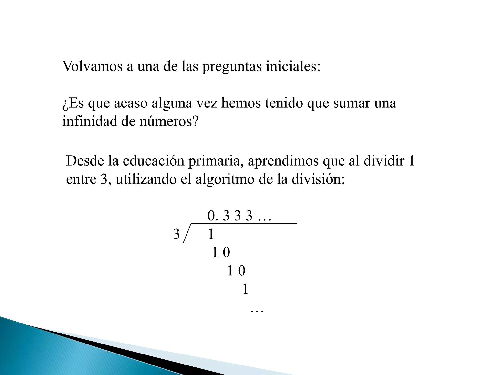 Volvamos a una de las preguntas iniciales:
¿Es que acaso alguna vez hemos tenido que sumar una
infinidad de números?
Desde la educación primaria, aprendimos que al dividir 1
entre 3, utilizando el algoritmo de la división:
0. 3 3 3 …
3 1
1 0
1 0
1
…
 