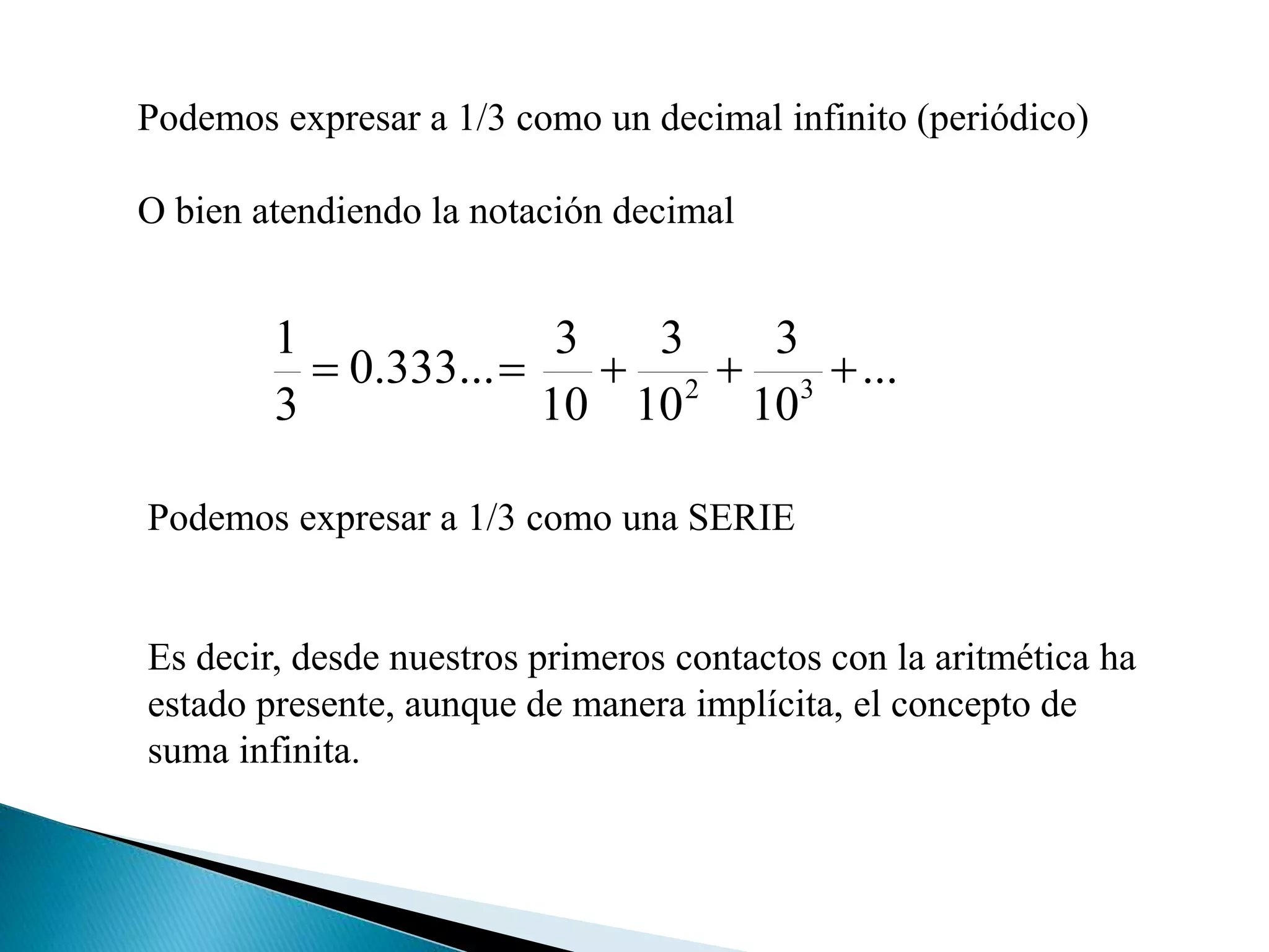 Podemos expresar a 1/3 como un decimal infinito (periódico)
O bien atendiendo la notación decimal
...
10
3
10
3
10
3
...333.0
3
1
32

Podemos expresar a 1/3 como una SERIE
Es decir, desde nuestros primeros contactos con la aritmética ha
estado presente, aunque de manera implícita, el concepto de
suma infinita.
 