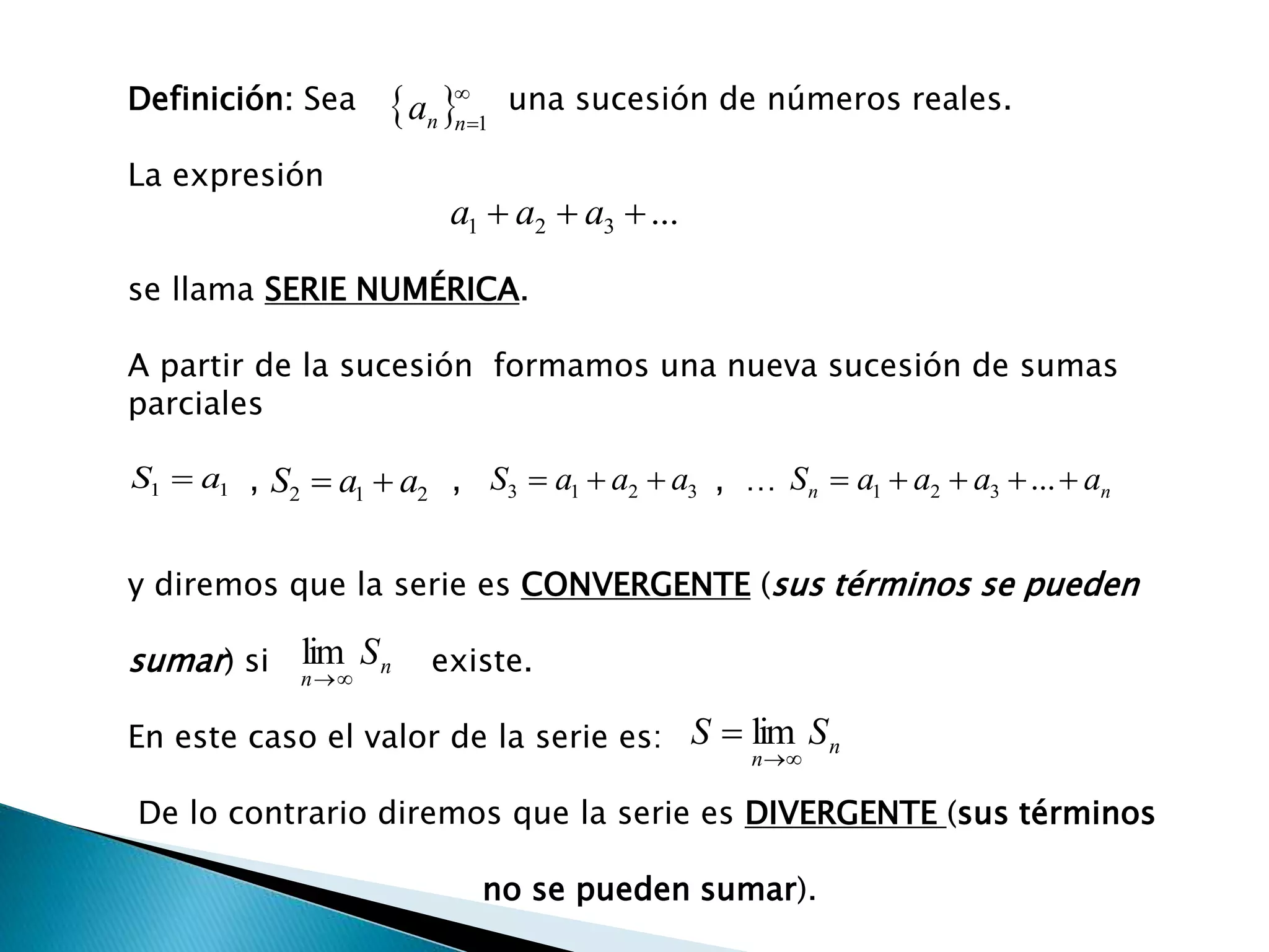 Definición: Sea una sucesión de números reales.
La expresión
se llama SERIE NUMÉRICA.
A partir de la sucesión formamos una nueva sucesión de sumas
parciales
, , , …
y diremos que la serie es CONVERGENTE (sus términos se pueden
sumar) si existe.
En este caso el valor de la serie es:
De lo contrario diremos que la serie es DIVERGENTE (sus términos
no se pueden sumar).
 
1nna
...321  aaa
11 aS  212 aaS  3213 aaaS  nn aaaaS  ...321
n
n
S

lim
n
n
SS

 lim
 