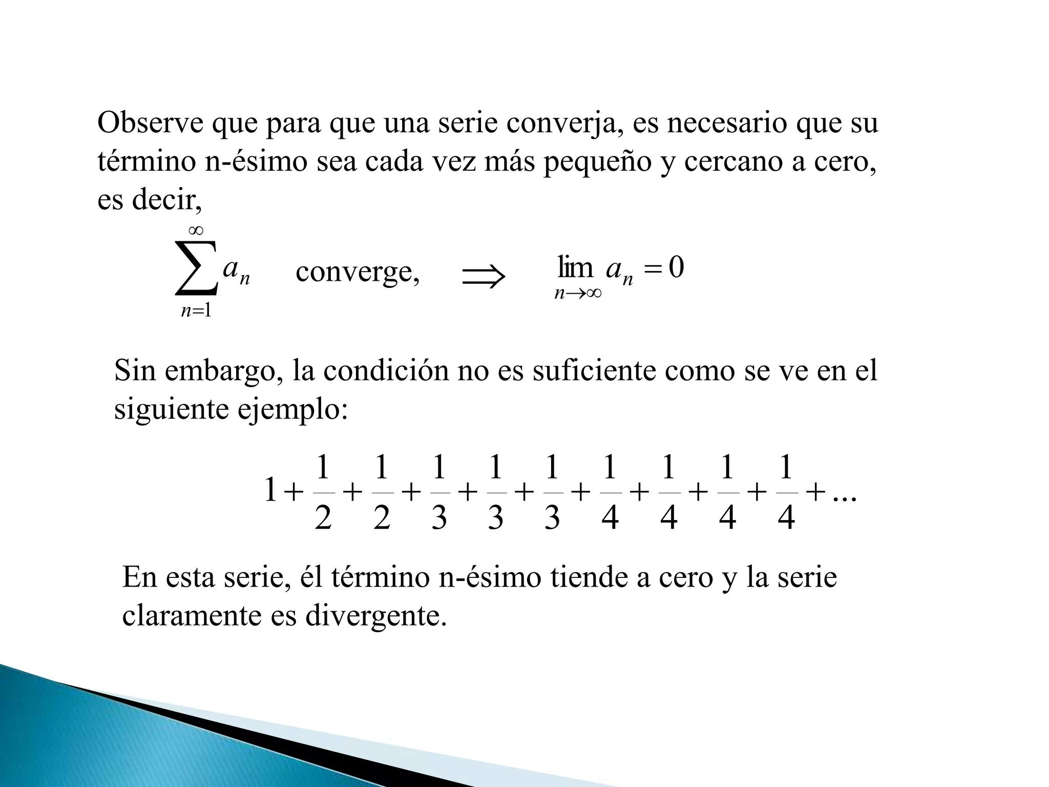 Observe que para que una serie converja, es necesario que su
término n-ésimo sea cada vez más pequeño y cercano a cero,
es decir,


1n
na 0lim 

n
n
aconverge, 
Sin embargo, la condición no es suficiente como se ve en el
siguiente ejemplo:
...
4
1
4
1
4
1
4
1
3
1
3
1
3
1
2
1
2
1
1 
En esta serie, él término n-ésimo tiende a cero y la serie
claramente es divergente.
 