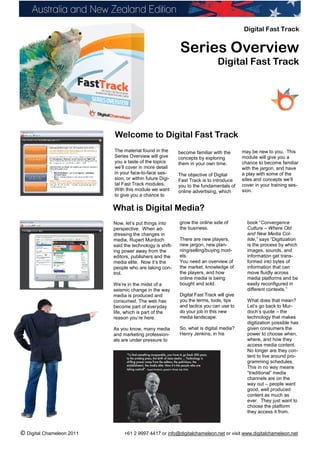 Digital Fast Track


                                                           Series Overview
                                                                              Digital Fast Track




                           Welcome to Digital Fast Track
                           The material found in the       become familiar with the       may be new to you. This
                           Series Overview will give       concepts by exploring          module will give you a
                           you a taste of the topics       them in your own time.         chance to become familiar
                           we’ll cover in more detail                                     with the jargon, and have
                           in your face-to-face ses-       The objective of Digital       a play with some of the
                           sion, or within future Digi-    Fast Track is to introduce     sites and concepts we’ll
                           tal Fast Track modules.         you to the fundamentals of     cover in your training ses-
                           With this module we want        online advertising, which      sion.
                           to give you a chance to

                           What is Digital Media?
                           Now, let’s put things into      grow the online side of          book “Convergence
                           perspective. When ad-           the business.                    Culture – Where Old
                           dressing the changes in                                          and New Media Col-
                           media, Rupert Murdoch           There are new players,           lide,” says “Digitization
                           said the technology is shift-   new jargon, new plan-            is the process by which
                           ing power away from the         ning/selling/buying mod-         images, sounds, and
                           editors, publishers and the     els.                             information get trans-
                           media elite. Now it’s the       You need an overview of          formed into bytes of
                           people who are taking con-      the market, knowledge of         information that can
                           trol.                           the players, and how             move fluidly across
                                                           online media is being            media platforms and be
                           We’re in the midst of a         bought and sold.                 easily reconfigured in
                           seismic change in the way                                        different contexts.”
                           media is produced and           Digital Fast Track will give
                           consumed. The web has           you the terms, tools, tips       What does that mean?
                           become part of everyday         and tactics you can use to       Let’s go back to Mur-
                           life, which is part of the      do your job in this new          doch’s quote – the
                           reason you’re here.             media landscape.                 technology that makes
                                                                                            digitization possible has
                           As you know, many media         So, what is digital media?       given consumers the
                           and marketing profession-       Henry Jenkins, in his            power to choose when,
                           als are under pressure to                                        where, and how they
                                                                                            access media content.
                                                                                            No longer are they con-
                                                                                            tent to live around pro-
                                                                                            gramming schedules.
                                                                                            This in no way means
                                                                                            “traditional” media
                                                                                            channels are on the
                                                                                            way out – people want
                                                                                            good, well produced
                                                                                            content as much as
                                                                                            ever. They just want to
                                                                                            choose the platform
                                                                                            they access it from.



© Digital Chameleon 2011        +61 2 9997 4417 or info@digitalchameleon.net or visit www.digitalchameleon.net
 