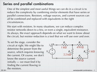 EE 201 series/parallel combinations – 1
Series and parallel combinations
One of the simplest and most useful things we can do in a circuit is to
reduce the complexity by combining similar elements that have series or
parallel connections. Resistors, voltage sources, and current sources can
all be combined and replaced with equivalents in the right
circumstances.
We start with resistors. In many situations, we can reduce complex
resistor networks down to a few, or even a single, equivalent resistance.
As always, the exact approach depends on what we want to know about
the circuit, but resistor reduction is a tool that we will use over and over.
R3
R4
R5
R2
R1
+
–
VS
iS
1 kΩ
2.2 kΩ
330 Ω
470 Ω
1 kΩ
To set the stage, consider the
circuit at right. We might like to
determine the power from the
source, which requires knowing
the current. Of course, we don’t
know the source current
initially — we must find it by
finding the current flowing in
the resistors.
 
