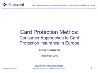 Card Protection Metrics: Consumer Approaches to Card Protection Insurance in Europe




                         Card Protection Metrics:
                         Consumer Approaches to Card
                         Protection Insurance in Europe
                                         Series Prospectus

                                            December 2012



                                   Expertise in financial services
© Finaccord Ltd., 2012          Web: www.finaccord.com. E-mail: info@finaccord.com                          1
 