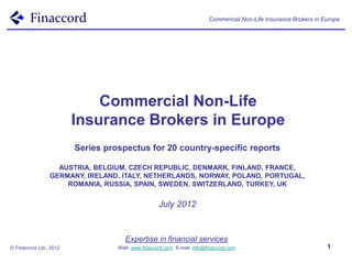 Commercial Non-Life Insurance Brokers in Europe




                             Commercial Non-Life
                         Insurance Brokers in Europe
                         Series prospectus for 20 country-specific reports

                   AUSTRIA, BELGIUM, CZECH REPUBLIC, DENMARK, FINLAND, FRANCE,
                 GERMANY, IRELAND, ITALY, NETHERLANDS, NORWAY, POLAND, PORTUGAL,
                     ROMANIA, RUSSIA, SPAIN, SWEDEN, SWITZERLAND, TURKEY, UK


                                                    July 2012


                                      Expertise in financial services
© Finaccord Ltd., 2012             Web: www.finaccord.com. E-mail: info@finaccord.com                              1
 