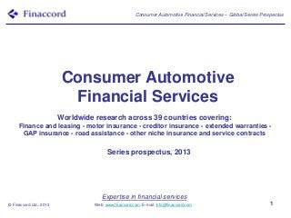 Expertise in financial services
Web: www.finaccord.com. E-mail: info@finaccord.com
Consumer Automotive Financial Services – Global Series Prospectus
© Finaccord Ltd., 2013 1
Consumer Automotive
Financial Services
Series prospectus, 2013
Worldwide research across 39 countries covering:
Finance and leasing - motor insurance - creditor insurance - extended warranties -
GAP insurance - road assistance - other niche insurance and service contracts
 