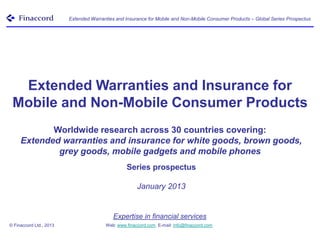 Extended Warranties and Insurance for Mobile and Non-Mobile Consumer Products – Global Series Prospectus




  Extended Warranties and Insurance for
 Mobile and Non-Mobile Consumer Products
            Worldwide research across 30 countries covering:
     Extended warranties and insurance for white goods, brown goods,
             grey goods, mobile gadgets and mobile phones
                                                 Series prospectus

                                                      January 2013


                                            Expertise in financial services
© Finaccord Ltd., 2013                  Web: www.finaccord.com. E-mail: info@finaccord.com
 