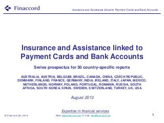 Insurance and Assistance linked to Payment Cards and Bank Accounts
© Finaccord Ltd., 2013
Expertise in financial services
Web: www.finaccord.com. E-mail: info@finaccord.com 1
Insurance and Assistance linked to
Payment Cards and Bank Accounts
Series prospectus for 30 country-specific reports
AUSTRALIA, AUSTRIA, BELGIUM, BRAZIL, CANADA, CHINA, CZECH REPUBLIC,
DENMARK, FINLAND, FRANCE, GERMANY, INDIA, IRELAND, ITALY, JAPAN, MEXICO,
NETHERLANDS, NORWAY, POLAND, PORTUGAL, ROMANIA, RUSSIA, SOUTH
AFRICA, SOUTH KOREA, SPAIN, SWEDEN, SWITZERLAND, TURKEY, UK, USA
August 2013
 