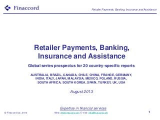 Retailer Payments, Banking, Insurance and Assistance
© Finaccord Ltd., 2013
Expertise in financial services
Web: www.finaccord.com. E-mail: info@finaccord.com 1
Retailer Payments, Banking,
Insurance and Assistance
Global series prospectus for 20 country-specific reports
AUSTRALIA, BRAZIL, CANADA, CHILE, CHINA, FRANCE, GERMANY,
INDIA, ITALY, JAPAN, MALAYSIA, MEXICO, POLAND, RUSSIA,
SOUTH AFRICA, SOUTH KOREA, SPAIN, TURKEY, UK, USA
August 2013
 