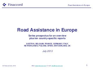 Road Assistance in Europe
© Finaccord Ltd., 2013 Web: www.finaccord.com. E-mail: info@finaccord.com 1
Road Assistance in Europe
Series prospectus for an overview
plus ten country-specific reports
AUSTRIA, BELGIUM, FRANCE, GERMANY, ITALY,
NETHERLANDS, POLAND, SPAIN, SWITZERLAND, UK
July 2013
 