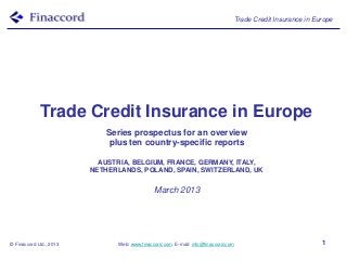 Trade Credit Insurance in Europe




             Trade Credit Insurance in Europe
                            Series prospectus for an overview
                             plus ten country-specific reports

                           AUSTRIA, BELGIUM, FRANCE, GERMANY, ITALY,
                         NETHERLANDS, POLAND, SPAIN, SWITZERLAND, UK


                                               March 2013




© Finaccord Ltd., 2013          Web: www.finaccord.com. E-mail: info@finaccord.com                           1
 
