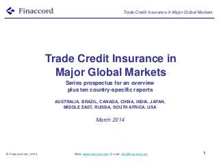 Trade Credit Insurance in Major Global Markets

Trade Credit Insurance in
Major Global Markets
Series prospectus for an overview
plus ten country-specific reports
AUSTRALIA, BRAZIL, CANADA, CHINA, INDIA, JAPAN,
MIDDLE EAST, RUSSIA, SOUTH AFRICA, USA

March 2014

© Finaccord Ltd., 2014

Web: www.finaccord.com. E-mail: info@finaccord.com

1

 
