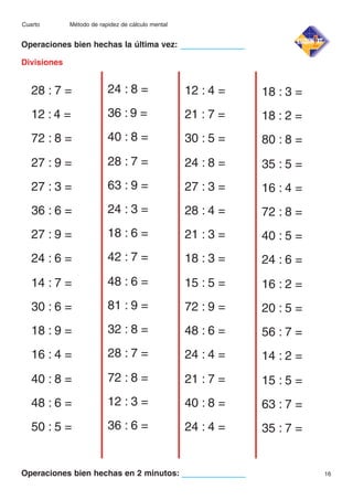 Cuarto

Método de rapidez de cálculo mental

Operaciones bien hechas la última vez:
Divisiones

28 : 7 =

24 : 8 =

12 : 4 =

18 : 3 =

12 : 4 =

36 : 9 =

21 : 7 =

18 : 2 =

72 : 8 =

40 : 8 =

30 : 5 =

80 : 8 =

27 : 9 =

28 : 7 =

24 : 8 =

35 : 5 =

27 : 3 =

63 : 9 =

27 : 3 =

16 : 4 =

36 : 6 =

24 : 3 =

28 : 4 =

72 : 8 =

27 : 9 =

18 : 6 =

21 : 3 =

40 : 5 =

24 : 6 =

42 : 7 =

18 : 3 =

24 : 6 =

14 : 7 =

48 : 6 =

15 : 5 =

16 : 2 =

30 : 6 =

81 : 9 =

72 : 9 =

20 : 5 =

18 : 9 =

32 : 8 =

48 : 6 =

56 : 7 =

16 : 4 =

28 : 7 =

24 : 4 =

14 : 2 =

40 : 8 =

72 : 8 =

21 : 7 =

15 : 5 =

48 : 6 =

12 : 3 =

40 : 8 =

63 : 7 =

50 : 5 =

36 : 6 =

24 : 4 =

35 : 7 =

Operaciones bien hechas en 2 minutos:

16

 