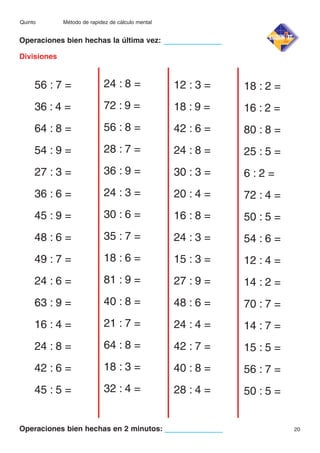 Quinto

Método de rapidez de cálculo mental

Operaciones bien hechas la última vez:
Divisiones

56 : 7 =

24 : 8 =

12 : 3 =

18 : 2 =

36 : 4 =

72 : 9 =

18 : 9 =

16 : 2 =

64 : 8 =

56 : 8 =

42 : 6 =

80 : 8 =

54 : 9 =

28 : 7 =

24 : 8 =

25 : 5 =

27 : 3 =

36 : 9 =

30 : 3 =

6:2=

36 : 6 =

24 : 3 =

20 : 4 =

72 : 4 =

45 : 9 =

30 : 6 =

16 : 8 =

50 : 5 =

48 : 6 =

35 : 7 =

24 : 3 =

54 : 6 =

49 : 7 =

18 : 6 =

15 : 3 =

12 : 4 =

24 : 6 =

81 : 9 =

27 : 9 =

14 : 2 =

63 : 9 =

40 : 8 =

48 : 6 =

70 : 7 =

16 : 4 =

21 : 7 =

24 : 4 =

14 : 7 =

24 : 8 =

64 : 8 =

42 : 7 =

15 : 5 =

42 : 6 =

18 : 3 =

40 : 8 =

56 : 7 =

45 : 5 =

32 : 4 =

28 : 4 =

50 : 5 =

Operaciones bien hechas en 2 minutos:

20

 