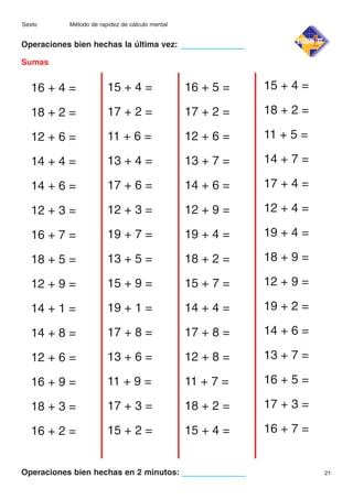 Sexto

Método de rapidez de cálculo mental

Operaciones bien hechas la última vez:
Sumas

16 + 4 =

15 + 4 =

16 + 5 =

15 + 4 =

18 + 2 =

17 + 2 =

17 + 2 =

18 + 2 =

12 + 6 =

11 + 6 =

12 + 6 =

11 + 5 =

14 + 4 =

13 + 4 =

13 + 7 =

14 + 7 =

14 + 6 =

17 + 6 =

14 + 6 =

17 + 4 =

12 + 3 =

12 + 3 =

12 + 9 =

12 + 4 =

16 + 7 =

19 + 7 =

19 + 4 =

19 + 4 =

18 + 5 =

13 + 5 =

18 + 2 =

18 + 9 =

12 + 9 =

15 + 9 =

15 + 7 =

12 + 9 =

14 + 1 =

19 + 1 =

14 + 4 =

19 + 2 =

14 + 8 =

17 + 8 =

17 + 8 =

14 + 6 =

12 + 6 =

13 + 6 =

12 + 8 =

13 + 7 =

16 + 9 =

11 + 9 =

11 + 7 =

16 + 5 =

18 + 3 =

17 + 3 =

18 + 2 =

17 + 3 =

16 + 2 =

15 + 2 =

15 + 4 =

16 + 7 =

Operaciones bien hechas en 2 minutos:

21

 