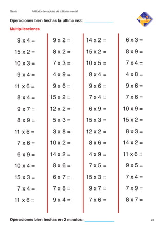 Sexto

Método de rapidez de cálculo mental

Operaciones bien hechas la última vez:
Multiplicaciones

9x4=

9x2=

14 x 2 =

6x3=

15 x 2 =

8x2=

15 x 2 =

8x9=

10 x 3 =

7x3=

10 x 5 =

7x4=

9x4=

4x9=

8x4=

4x8=

11 x 6 =

9x6=

9x6=

9x6=

8x4=

15 x 2 =

7x4=

7x6=

9x7=

12 x 2 =

6x9=

10 x 9 =

8x9=

5x3=

15 x 3 =

15 x 2 =

11 x 6 =

3x8=

12 x 2 =

8x3=

7x6=

10 x 2 =

8x6=

14 x 2 =

6x9=

14 x 2 =

4x9=

11 x 6 =

10 x 4 =

8x6=

7x5=

9x5=

15 x 3 =

6x7=

15 x 3 =

7x4=

7x4=

7x8=

9x7=

7x9=

11 x 6 =

9x4=

7x6=

8x7=

Operaciones bien hechas en 2 minutos:

23

 