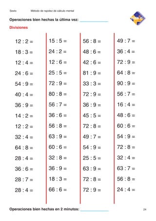 Sexto

Método de rapidez de cálculo mental

Operaciones bien hechas la última vez:
Divisiones

12 : 2 =

15 : 5 =

56 : 8 =

49 : 7 =

18 : 3 =

24 : 2 =

48 : 6 =

36 : 4 =

12 : 4 =

12 : 6 =

42 : 6 =

72 : 9 =

24 : 6 =

25 : 5 =

81 : 9 =

64 : 8 =

54 : 9 =

72 : 9 =

33 : 3 =

90 : 9 =

40 : 4 =

80 : 8 =

72 : 9 =

56 : 7 =

36 : 9 =

56 : 7 =

36 : 9 =

16 : 4 =

14 : 2 =

36 : 6 =

45 : 5 =

48 : 6 =

12 : 2 =

56 : 8 =

72 : 8 =

60 : 6 =

32 : 4 =

63 : 9 =

49 : 7 =

54 : 9 =

64 : 8 =

60 : 6 =

54 : 9 =

72 : 8 =

28 : 4 =

32 : 8 =

25 : 5 =

32 : 4 =

36 : 6 =

36 : 9 =

63 : 9 =

63 : 7 =

28 : 7 =

18 : 3 =

72 : 8 =

56 : 8 =

28 : 4 =

66 : 6 =

72 : 9 =

24 : 4 =

Operaciones bien hechas en 2 minutos:

24

 