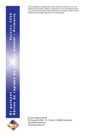 El quinzet
Versión 2006
Séries de rapidez de cálculo mental - Primaria

Está prohibida la reproducción total o parcial de esta obra, en cualquiera de sus formas, gráfica o audiovisual, sin la autorización previa
y por escrito del Quinzet, hacer citaciones en revistas, diarios o libros,
siempre que se haga mención de su procedencia.

© Lluís Segarra Neira
© El quinzet 2006 - St. Tomàs,11-08032 Barcelona
quinzet@retemail.es
www.elquinzet.com

 