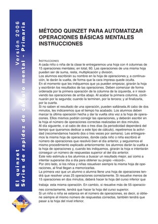 El quinzet
Versión 2006
Séries de rapidez de cálculo mental - Primaria

MÉTODO QUINZET PARA AUTOMATIZAR
OPERACIONES BÁSICAS MENTALES
INSTRUCCIONES
INSTRUCCIONES
A cada niño o niña de la clase le entregaremos una hoja con 4 columnas de
15 operaciones mentales; en total, 60. Las operaciones de una misma hoja
pueden ser de suma, resta, multiplicación y división.
Los alumnos escribirán su nombre en la hoja de operaciones y, a continuación, le darán la vuelta, de forma que la cara impresa quede oculta.
En el momento que les indiquemos que ya pueden empezar, girarán la hoja
y escribirán los resultados de las operaciones. Deben comenzar de forma
ordenada por la primera operación de la columna de la izquierda, e ir resolviendo las operaciones de arriba abajo. Al acabar la primera columna, continuarán por la segunda; cuando la terminen, por la tercera; y al finalizarla,
por la cuarta.
Si no saben el resultado de una operación, pueden saltársela.Al cabo de dos
minutos, les indicaremos que el tiempo ha acabado. Los alumnos deben
marcar la última operación hecha y dar la vuelta otra vez a la hoja de operaciones. Ellos mismos podrán corregir las operaciones, y deberán escribir en
la hoja el número de operaciones correctas realizadas en dos minutos.
Al día siguiente, o al cabo de dos o tres días (la periodicidad dependerá del
tiempo que queramos dedicar a este tipo de cálculo), repetiremos la actividad (recomendamos hacerlo dos o tres veces por semana). Les entregaremos la misma hoja de operaciones, donde cada niño o niña escribirá el
número de operaciones que resolvió bien el día anterior, y seguiremos el
mismo procedimiento explicado anteriormente: los alumnos darán la vuelta a
la hoja de operaciones y, cuando les indiquemos, girarán la hoja e intentarán
conseguir un número de respuestas superior al del día anterior.
Este reto estimula a los alumnos a buscar un resultado mejor, así como a
intentar superarse día a día para obtener su propio «récord».
Por otro lado, si los niños y niñas resuelven siempre la misma hoja de operaciones, al final llegan a memorizarlas.
La primera vez que un alumno o alumna llene una hoja de operaciones tendrá que resolver unas 25 operaciones correctamente. Si resuelve menos de
15 operaciones en dos minutos, deberá hacer la hoja del curso inferior que
trabaja esta misma operación. En cambio, si resuelve más de 55 operaciones correctamente, tendrá que hacer la hoja del curso superior.
Si un niño o niña se estanca en el número de operaciones, es decir, si obtiene siempre el mismo número de respuestas correctas, también tendrá que
pasar a la hoja del nivel inferior.

 
