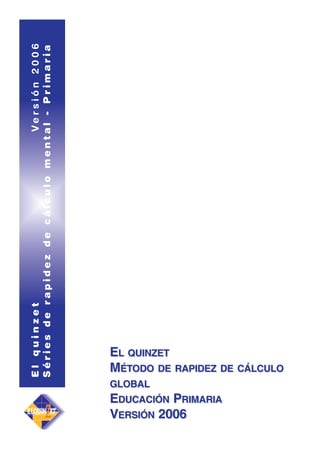 El quinzet
Versión 2006
Séries de rapidez de cálculo mental - Primaria

EL QUINZET
MÉTODO DE RAPIDEZ DE CÁLCULO
GLOBAL

EDUCACIÓN PRIMARIA
VERSIÓN 2006

 