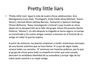 Pretty little liars
• 'Pretty Little Liars' sigue la vida de cuatro chicas adolescentes: Aria
Montgomery (Lucy Hale, 'Privileged'), Emily Fields (Shay Mitchell, 'Aaron
Stone'), Hannah Marin (Ashley Benson, 'Eastwick') y Spencer Hastings
(Troian Bellisario, 'Navy: Investigación criminal') cuyo mundo se viene
abajo con la desaparición de la líder del grupo, Alison DiLaurentis (Sasha
Pieterse, 'Héroes'). Un año después la tragedia se torna segura, el cuerpo
es encontrado y las cuatro amigas vuelven a reunirse en el funeral de su
amiga sin saber lo que les espera.
A partir de entonces, las jóvenes empiezan a recibir misteriosos mensajes
de una fuente anónima que se hace llamar 'A' y que de algún modo
conoce todos sus secretos. 'A' amenaza con hacerlos públicos, por lo que
el grupo de chicas pone todo su empeño en evitar que esto suceda,
descubrir la verdadera identidad de su acosadora y arrojar algo de luz
sobre quién asesinó a su mejor amiga.
 