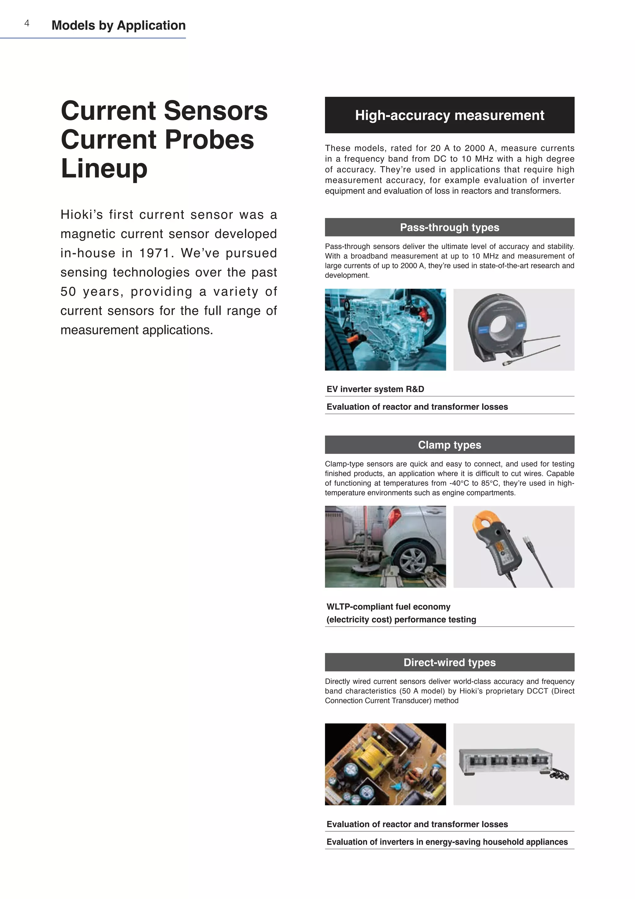 4
Current Sensors
Current Probes
Lineup
High-accuracy measurement
These models, rated for 20 A to 2000 A, measure currents
in a frequency band from DC to 10 MHz with a high degree
of accuracy. They’re used in applications that require high
measurement accuracy, for example evaluation of inverter
equipment and evaluation of loss in reactors and transformers.
Direct-wired types
Directly wired current sensors deliver world-class accuracy and frequency
band characteristics (50 A model) by Hioki’s proprietary DCCT (Direct
Connection Current Transducer) method
Pass-through types
Pass-through sensors deliver the ultimate level of accuracy and stability.
With a broadband measurement at up to 10 MHz and measurement of
large currents of up to 2000 A, they’re used in state-of-the-art research and
development.
EV inverter system R&D
Evaluation of reactor and transformer losses
WLTP-compliant fuel economy
(electricity cost) performance testing
Clamp types
Clamp-type sensors are quick and easy to connect, and used for testing
finished products, an application where it is difficult to cut wires. Capable
of functioning at temperatures from -40°C to 85°C, they’re used in high-
temperature environments such as engine compartments.
Hioki’s first current sensor was a
magnetic current sensor developed
in-house in 1971. We’ve pursued
sensing technologies over the past
50 years, providing a variety of
current sensors for the full range of
measurement applications.
Evaluation of reactor and transformer losses
Evaluation of inverters in energy-saving household appliances
Models by Application
 