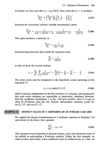 As before, we first note that bx = bo/(2)(l). Next, form the (n + 1) products
^-Mfc)-(Si)
Inserting the recurrence relation, suitably incremented, shows
b
n+l _ 1 1 L _ f 3 5 8 v
b0 (2n + 2)(2« + 1) (2n)(2n - 1) (2)(1) ^ * 3 8
'
This again produces a factorial, so
bo (2n + 2) ( 3
-5 9 )
Incrementing downward then yields the required result
k -(dor (3
^*
so that we have the second solution
'--H<4*"=IM1 +
^ +
-) <3
-M
»
The series terms may be recognized as the hyperbolic cosine operating on the
argument Jx
y2 = fc0cosh(^)/^ (3.62)
which is linearly independent of the first solution. It is unusual, and unexpected,
that such series solutions are expressible as elementary, tabulated functions.
Had the coefficient multiplying y in Eq. 3.40 been positive, then it is easy to
show by Frobenius that the two linearly independent solutions would be:
sin 4x/ 4x and cos4x/ Jx .
EKAMPlM 3J DISTINCT VALUES OF C (DIFFERINGBYAN INTEGER, CASEIHB).
We applied the Ricatti transformation to a nonlinear equation in Example 2.10
and arrived at the linear Airy equation
« ^ | - xz = 0 (3.63)
ax
This equation arises frequently in physical science, and it also illustrates some of
the pitfalls in undertaking a Frobenius analysis. Unlike the first example, we
shall see that, most often, series coefficients must be deduced one at a time. As
 