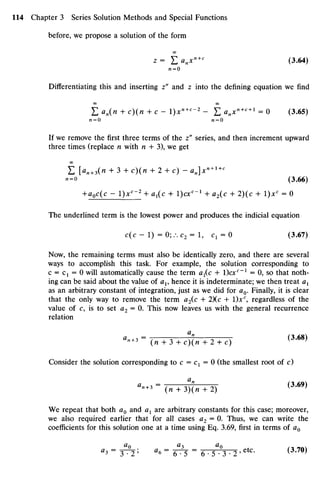 before, we propose a solution of the form
00
z = £ anxn+c
(3.64)
n = 0
Differentiating this and inserting z" and z into the defining equation we find
00 00
E an(n + c)(n + c - l)xn+c
~2
- £ anxn+c + l
= 0 (3.65)
«=0 AZ=O
If we remove the first three terms of the z" series, and then increment upward
three times (replace n with n + 3), we get
E [an+3(n + 3 + c)(/i + 2 + c) - an]x» + l+c
i=o (3.66)
+aoc(c - l)xc
~2
+ Ci1(C + I)Ct""1
+ a2(c + 2)(c + 1)JCC
= 0
The underlined term is the lowest power and produces the indicial equation
c(c - 1) = 0;.-. c2 = 1, C1 = O (3.67)
Now, the remaining terms must also be identically zero, and there are several
ways to accomplish this task. For example, the solution corresponding to
c = C1 = 0 will automatically cause the term ax(c + )cxc
~l
= 0, so that noth-
ing can be said about the value of av hence it is indeterminate; we then treat ax
as an arbitrary constant of integration, just as we did for a0. Finally, it is clear
that the only way to remove the term a2(c + 2)(c + 1)JCC
, regardless of the
value of c, is to set a2 = 0. This now leaves us with the general recurrence
relation
CL
°"+3 =
(« + 3 + c ) ( n + 2 + c) (3<68)
Consider the solution corresponding to c = C1 = 0 (the smallest root of c)
' - ' - (n + 3)("n + 2 ) ( 3
'6 9 )
We repeat that both a0 and ax are arbitrary constants for this case; moreover,
we also required earlier that for all cases a2 = 0. Thus, we can write the
coefficients for this solution one at a time using Eq. 3.69, first in terms of a0
«3 = 3^2 ; «6 = 6^5 = 6 • 5g
°3 • 2 ' etc
" (3
-70
>
 
