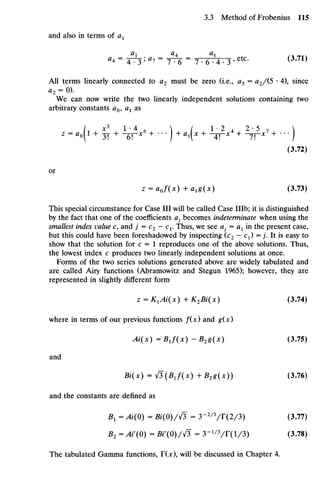 and also interms ofax
a
*=
Th'a
i =
rh =
7•e-1
4 •3'etc
- (3
-71)
All terms linearly connected to a2 must be zero (i.e., a5 =a2/(5 •4), since
a2 = 0).
We can nowwrite the two linearly independent solutions containing two
arbitrary constants a0, Ci1 as
z = a o | l + ~ + ^ x 6
+ •
•
•
) + axx + ^ x 4
+ ~ * 7
+ ••
• )
(3.72)
or
z = aof(x) + alg(x) (3.73)
This special circumstance forCase III will becalled Case IHb;it is distinguished
by the fact that one ofthe coefficients a} becomes indeterminate when using the
smallest index value c,and j = C2 - C1.Thus, we see ay = ax inthe present case,
but this could have been foreshadowed byinspecting (c2 —C1)=j . It is easy to
show that thesolution for c = 1 reproduces one of theabove solutions. Thus,
the lowest index c produces two linearly independent solutions at once.
Forms of thetwo series solutions generated above arewidely tabulatedand
are called Airy functions (Abramowitz and Stegun 1965); however, they are
represented in slightly different form
z = K1Ai(X) + K2Bi(x) (3.74)
where in terms of our previous functions f(x) and g(x)
Ai(x) = BJ(x) - B2g(x) (3.75)
and
Bi(x) = & (BJ(X) + B2g(x)) (3.76)
and theconstants aredefined as
B1 =Ai(O) =Bi(O)/}/3 =3~2/3
/T(2/3) (3.77)
B2=AV(O) =Bi'(0)/fi =3-1/3
/T(l/3) (3.78)
The tabulated Gamma functions, T(x), will bediscussed in Chapter 4.
 
